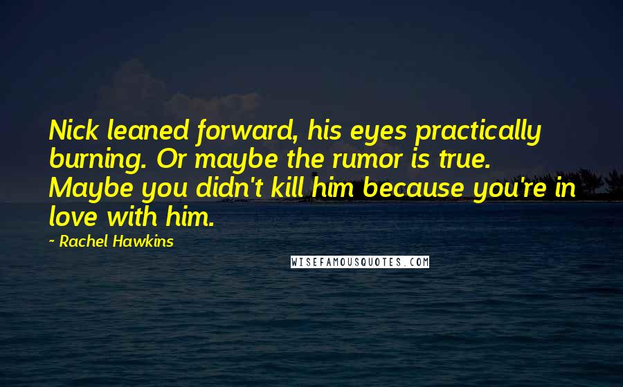 Rachel Hawkins Quotes: Nick leaned forward, his eyes practically burning. Or maybe the rumor is true. Maybe you didn't kill him because you're in love with him.