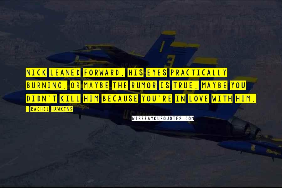 Rachel Hawkins Quotes: Nick leaned forward, his eyes practically burning. Or maybe the rumor is true. Maybe you didn't kill him because you're in love with him.