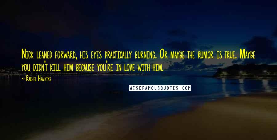 Rachel Hawkins Quotes: Nick leaned forward, his eyes practically burning. Or maybe the rumor is true. Maybe you didn't kill him because you're in love with him.
