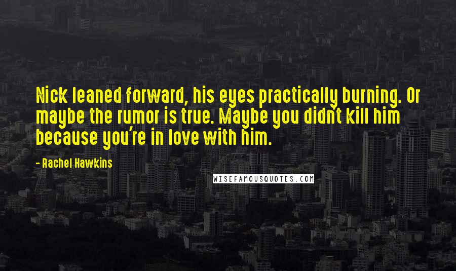 Rachel Hawkins Quotes: Nick leaned forward, his eyes practically burning. Or maybe the rumor is true. Maybe you didn't kill him because you're in love with him.