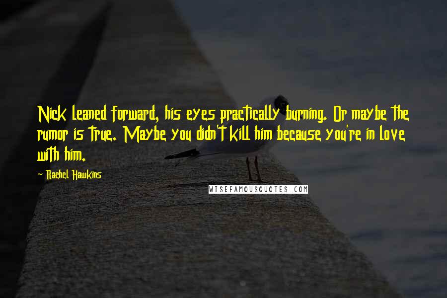 Rachel Hawkins Quotes: Nick leaned forward, his eyes practically burning. Or maybe the rumor is true. Maybe you didn't kill him because you're in love with him.