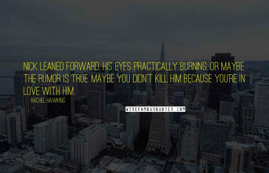 Rachel Hawkins Quotes: Nick leaned forward, his eyes practically burning. Or maybe the rumor is true. Maybe you didn't kill him because you're in love with him.