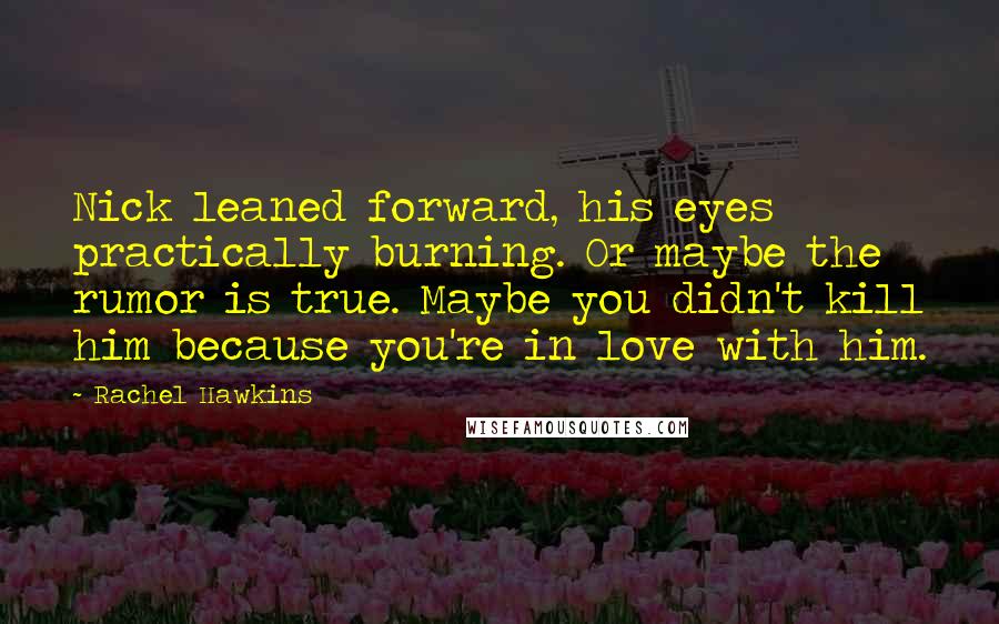 Rachel Hawkins Quotes: Nick leaned forward, his eyes practically burning. Or maybe the rumor is true. Maybe you didn't kill him because you're in love with him.
