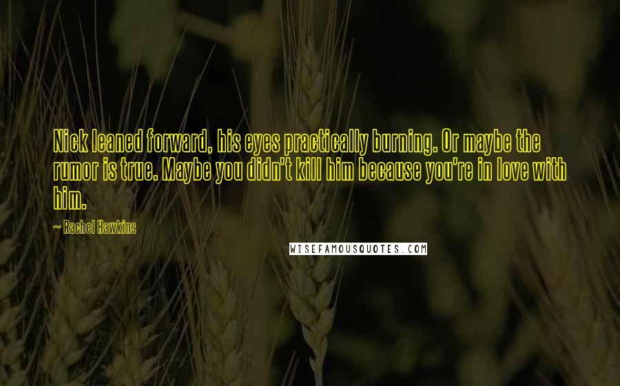 Rachel Hawkins Quotes: Nick leaned forward, his eyes practically burning. Or maybe the rumor is true. Maybe you didn't kill him because you're in love with him.