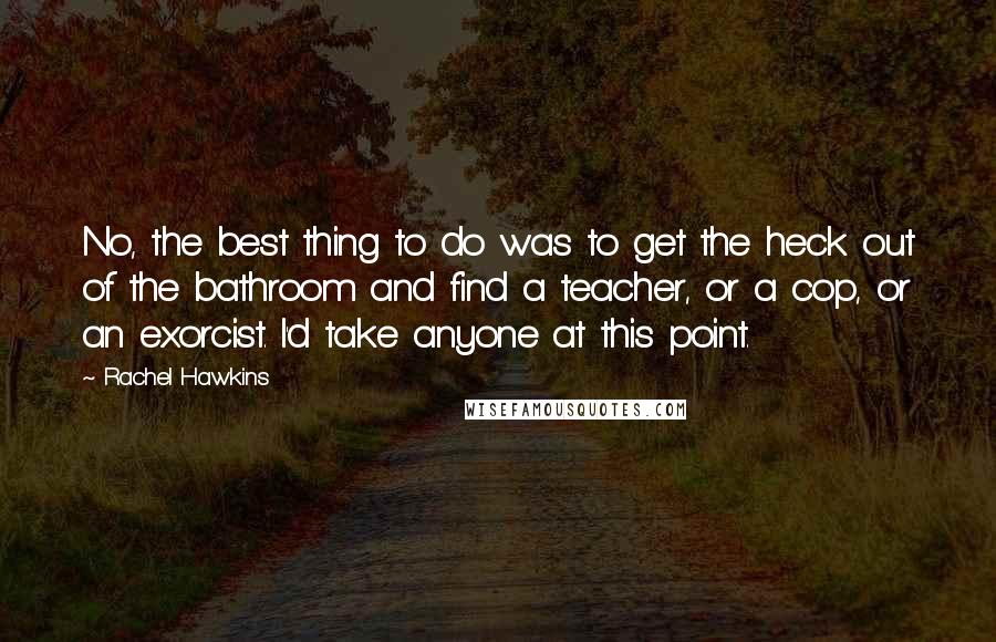 Rachel Hawkins Quotes: No, the best thing to do was to get the heck out of the bathroom and find a teacher, or a cop, or an exorcist. I'd take anyone at this point.