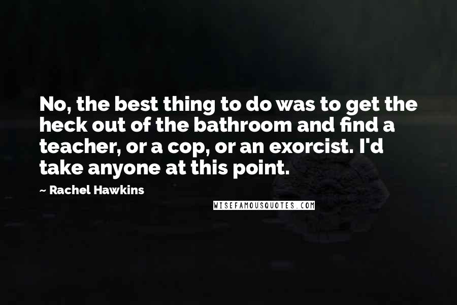 Rachel Hawkins Quotes: No, the best thing to do was to get the heck out of the bathroom and find a teacher, or a cop, or an exorcist. I'd take anyone at this point.