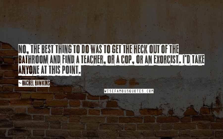 Rachel Hawkins Quotes: No, the best thing to do was to get the heck out of the bathroom and find a teacher, or a cop, or an exorcist. I'd take anyone at this point.