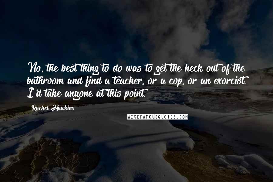 Rachel Hawkins Quotes: No, the best thing to do was to get the heck out of the bathroom and find a teacher, or a cop, or an exorcist. I'd take anyone at this point.