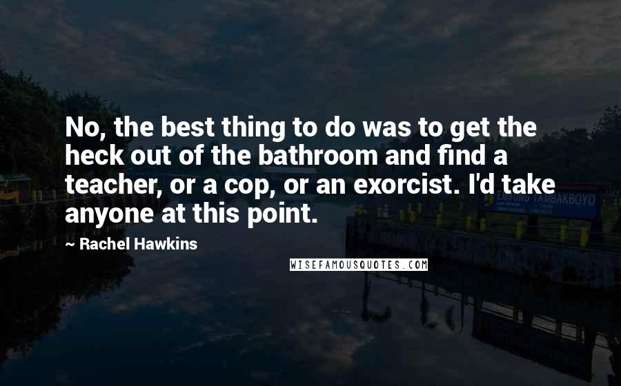 Rachel Hawkins Quotes: No, the best thing to do was to get the heck out of the bathroom and find a teacher, or a cop, or an exorcist. I'd take anyone at this point.