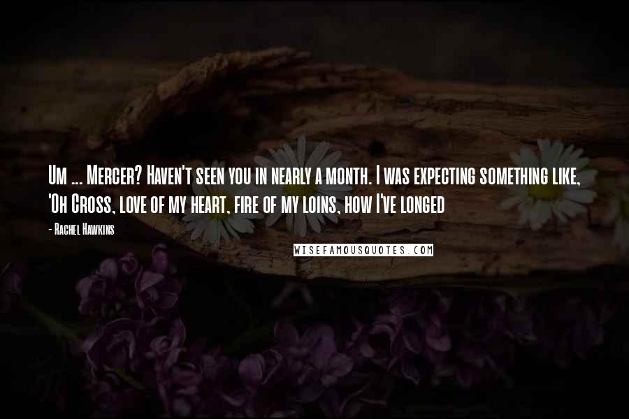 Rachel Hawkins Quotes: Um ... Mercer? Haven't seen you in nearly a month. I was expecting something like, 'Oh Cross, love of my heart, fire of my loins, how I've longed