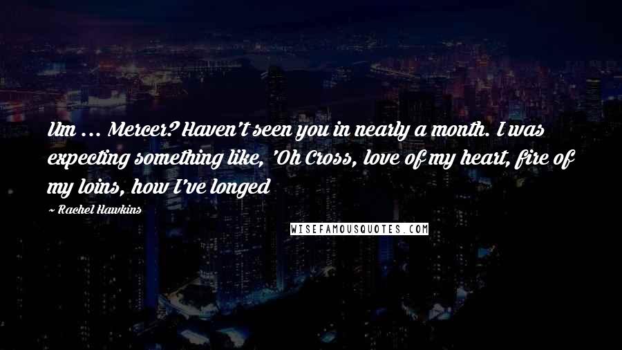 Rachel Hawkins Quotes: Um ... Mercer? Haven't seen you in nearly a month. I was expecting something like, 'Oh Cross, love of my heart, fire of my loins, how I've longed