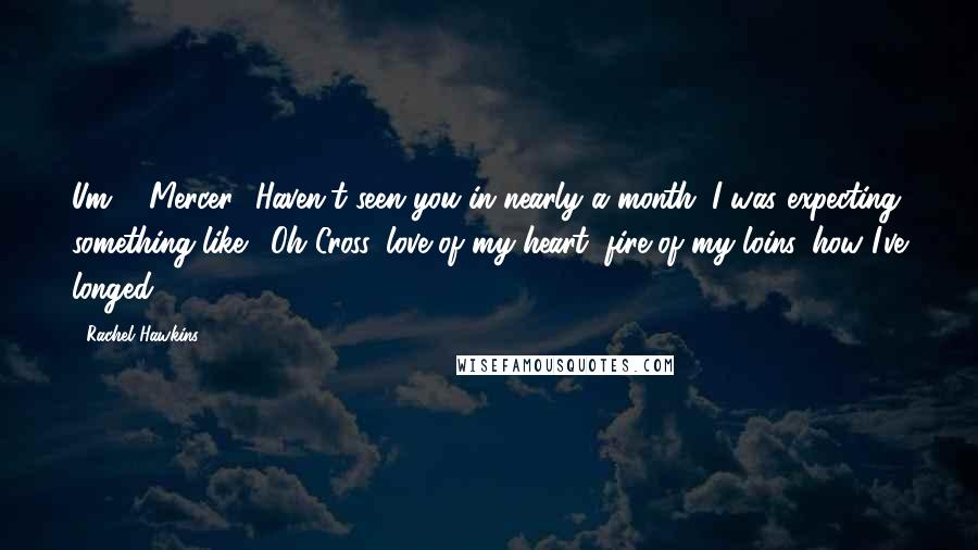 Rachel Hawkins Quotes: Um ... Mercer? Haven't seen you in nearly a month. I was expecting something like, 'Oh Cross, love of my heart, fire of my loins, how I've longed
