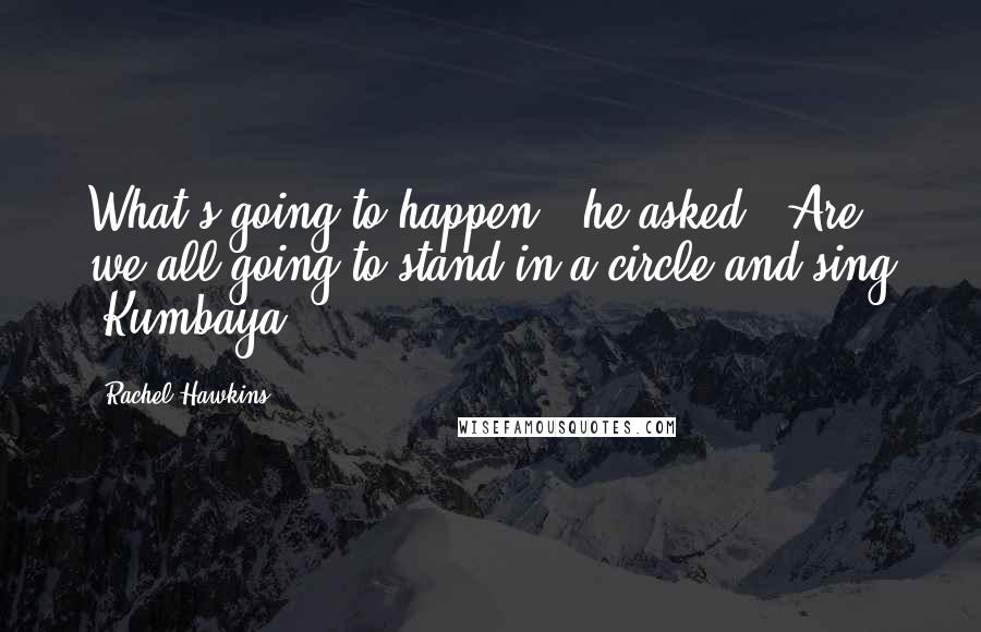 Rachel Hawkins Quotes: What's going to happen?" he asked. "Are we all going to stand in a circle and sing 'Kumbaya'?