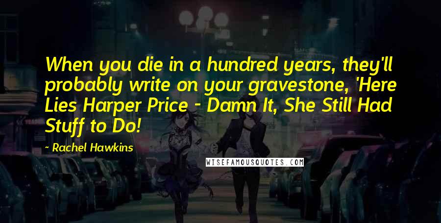 Rachel Hawkins Quotes: When you die in a hundred years, they'll probably write on your gravestone, 'Here Lies Harper Price - Damn It, She Still Had Stuff to Do!