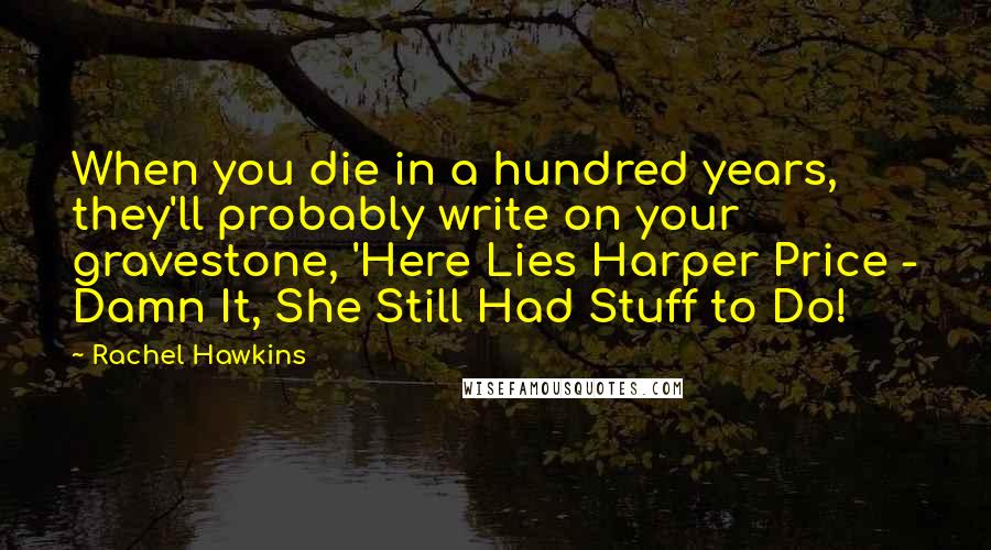 Rachel Hawkins Quotes: When you die in a hundred years, they'll probably write on your gravestone, 'Here Lies Harper Price - Damn It, She Still Had Stuff to Do!