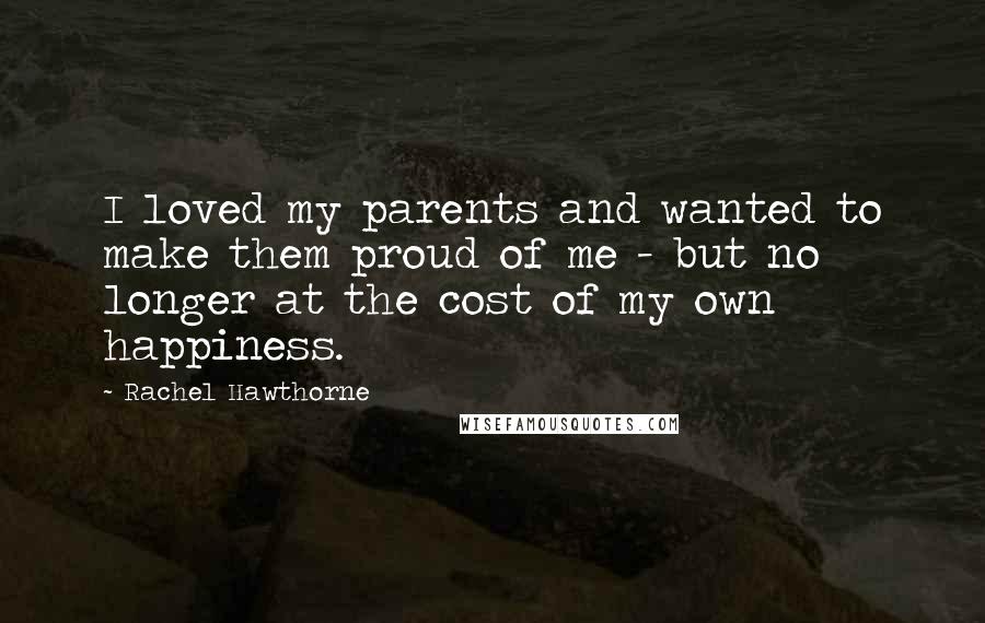 Rachel Hawthorne Quotes: I loved my parents and wanted to make them proud of me - but no longer at the cost of my own happiness.