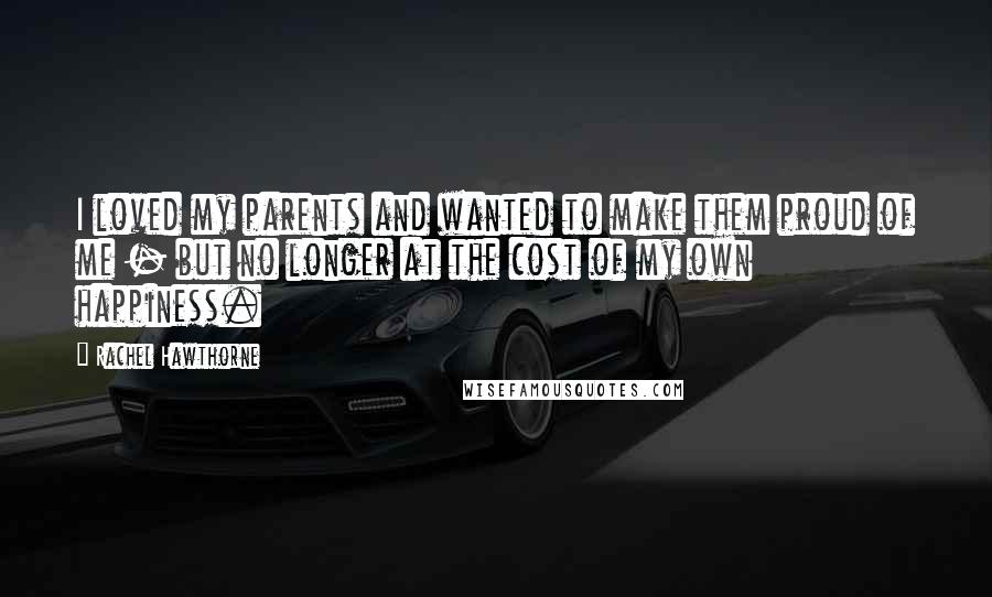 Rachel Hawthorne Quotes: I loved my parents and wanted to make them proud of me - but no longer at the cost of my own happiness.