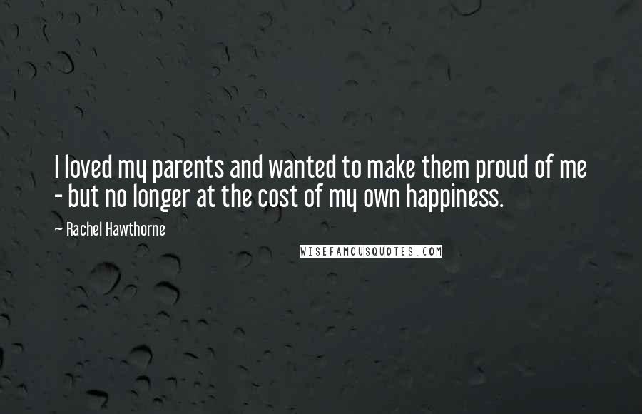 Rachel Hawthorne Quotes: I loved my parents and wanted to make them proud of me - but no longer at the cost of my own happiness.