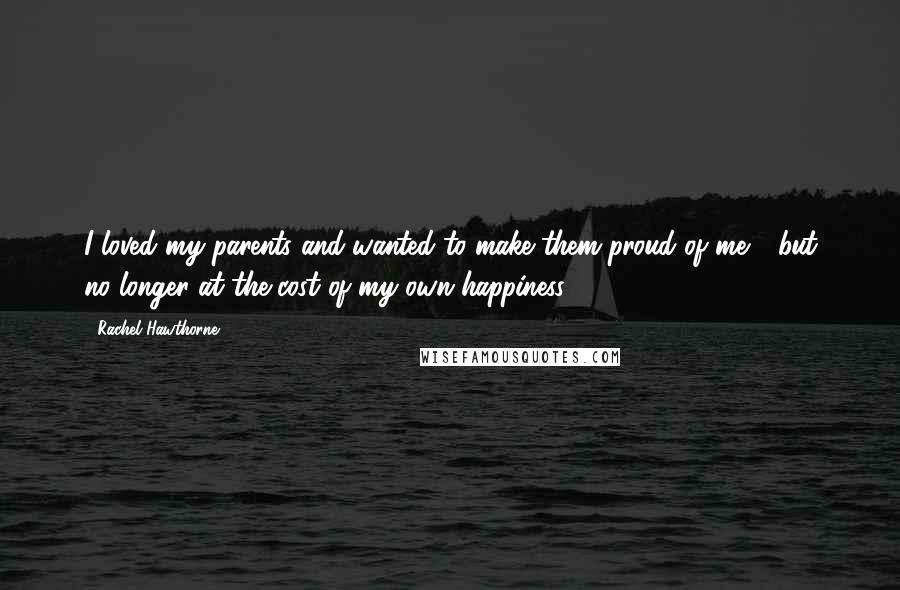 Rachel Hawthorne Quotes: I loved my parents and wanted to make them proud of me - but no longer at the cost of my own happiness.