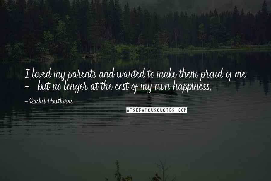 Rachel Hawthorne Quotes: I loved my parents and wanted to make them proud of me - but no longer at the cost of my own happiness.