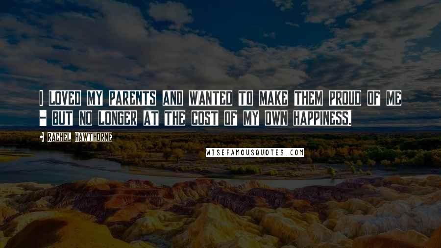 Rachel Hawthorne Quotes: I loved my parents and wanted to make them proud of me - but no longer at the cost of my own happiness.