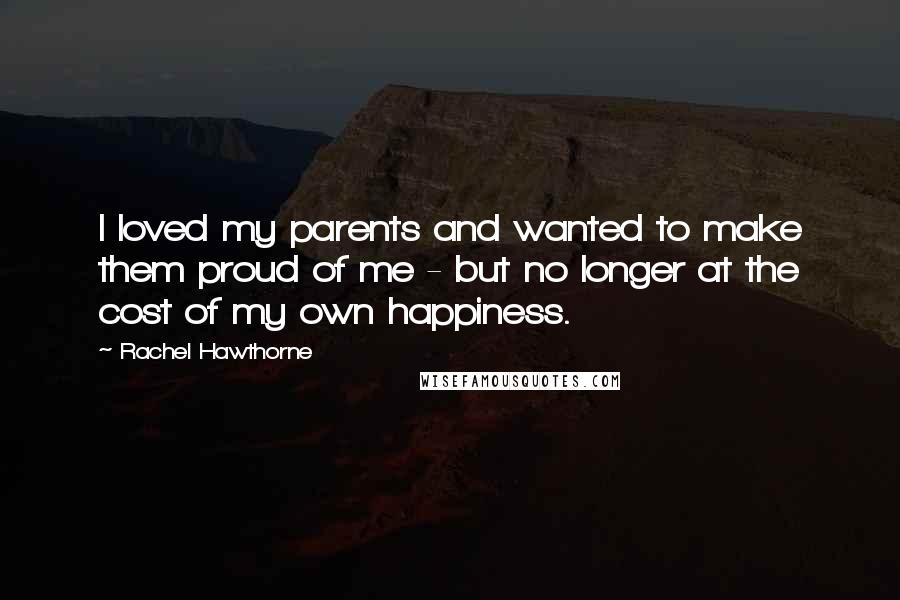 Rachel Hawthorne Quotes: I loved my parents and wanted to make them proud of me - but no longer at the cost of my own happiness.