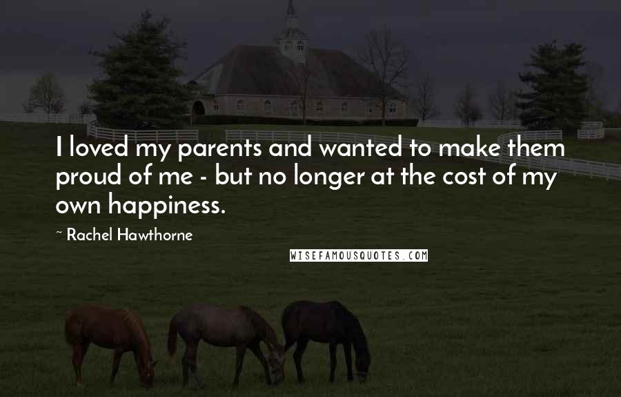 Rachel Hawthorne Quotes: I loved my parents and wanted to make them proud of me - but no longer at the cost of my own happiness.