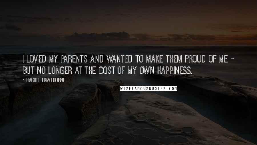 Rachel Hawthorne Quotes: I loved my parents and wanted to make them proud of me - but no longer at the cost of my own happiness.