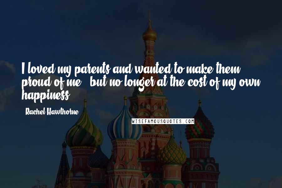 Rachel Hawthorne Quotes: I loved my parents and wanted to make them proud of me - but no longer at the cost of my own happiness.