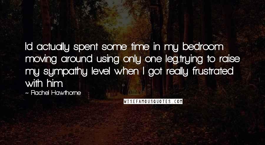 Rachel Hawthorne Quotes: I'd actually spent some time in my bedroom moving around using only one leg,trying to raise my sympathy level when I got really frustrated with him.