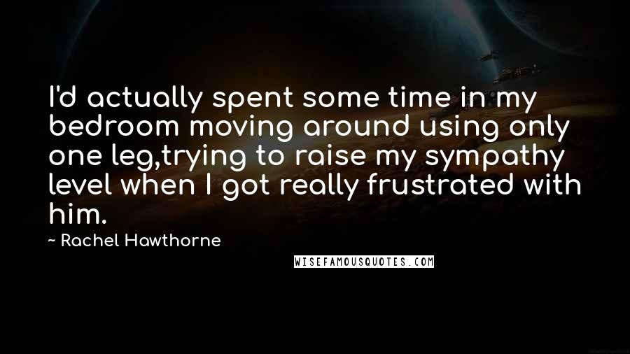 Rachel Hawthorne Quotes: I'd actually spent some time in my bedroom moving around using only one leg,trying to raise my sympathy level when I got really frustrated with him.