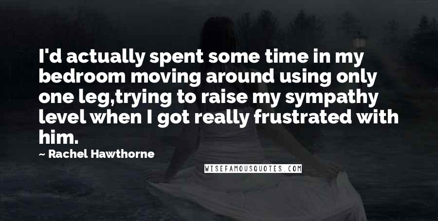 Rachel Hawthorne Quotes: I'd actually spent some time in my bedroom moving around using only one leg,trying to raise my sympathy level when I got really frustrated with him.