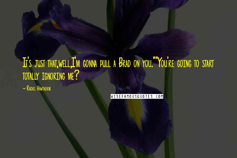 Rachel Hawthorne Quotes: It's just that,well,I'm gonna pull a Brad on you.""You're going to start totally ignoring me?