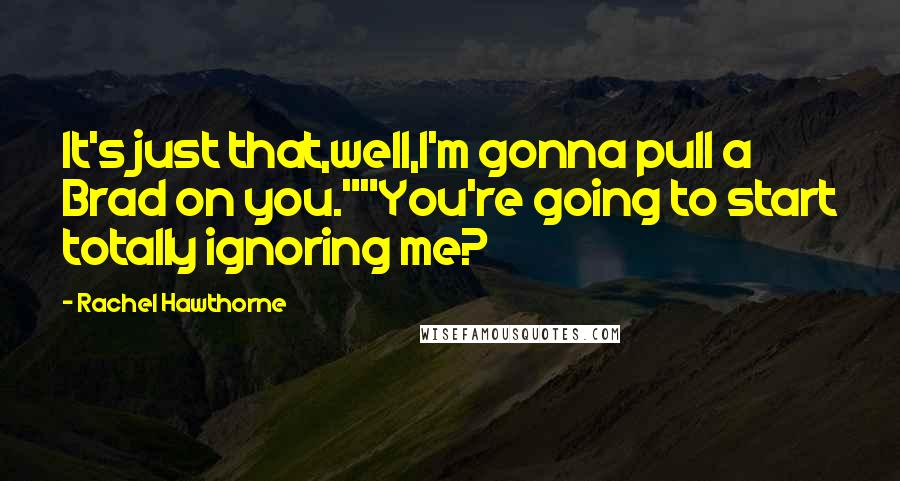 Rachel Hawthorne Quotes: It's just that,well,I'm gonna pull a Brad on you.""You're going to start totally ignoring me?