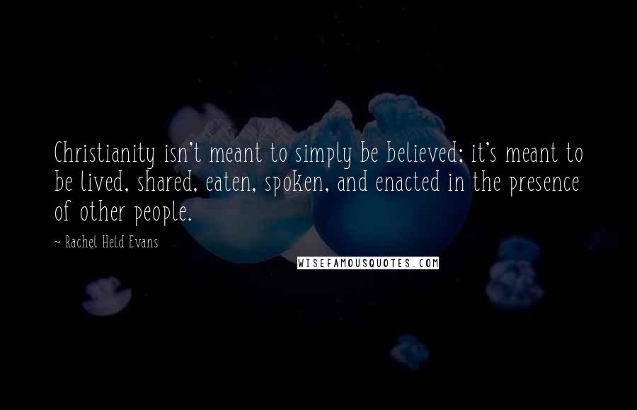 Rachel Held Evans Quotes: Christianity isn't meant to simply be believed; it's meant to be lived, shared, eaten, spoken, and enacted in the presence of other people.