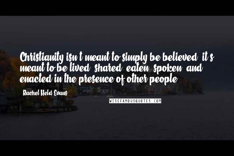 Rachel Held Evans Quotes: Christianity isn't meant to simply be believed; it's meant to be lived, shared, eaten, spoken, and enacted in the presence of other people.