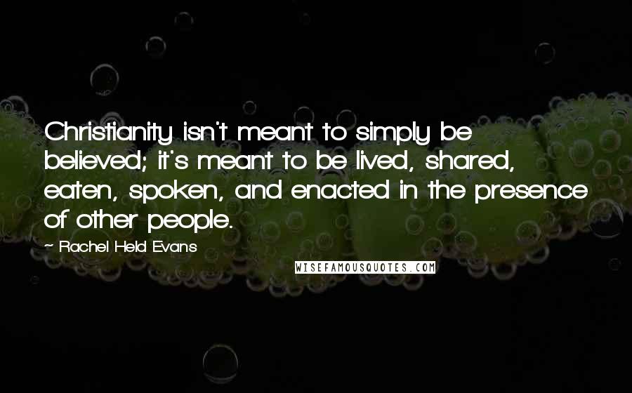Rachel Held Evans Quotes: Christianity isn't meant to simply be believed; it's meant to be lived, shared, eaten, spoken, and enacted in the presence of other people.