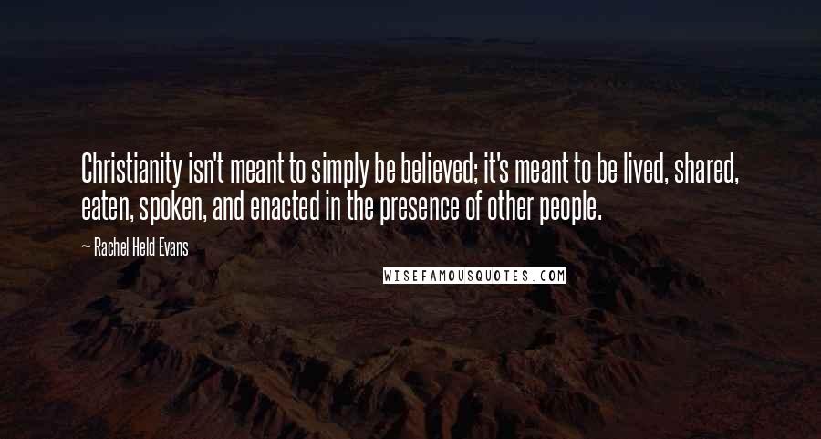 Rachel Held Evans Quotes: Christianity isn't meant to simply be believed; it's meant to be lived, shared, eaten, spoken, and enacted in the presence of other people.