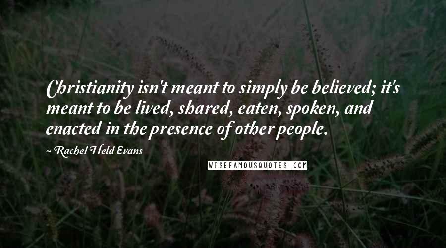 Rachel Held Evans Quotes: Christianity isn't meant to simply be believed; it's meant to be lived, shared, eaten, spoken, and enacted in the presence of other people.