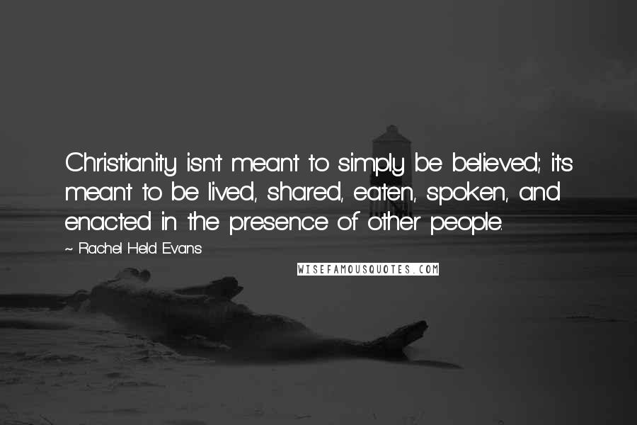 Rachel Held Evans Quotes: Christianity isn't meant to simply be believed; it's meant to be lived, shared, eaten, spoken, and enacted in the presence of other people.