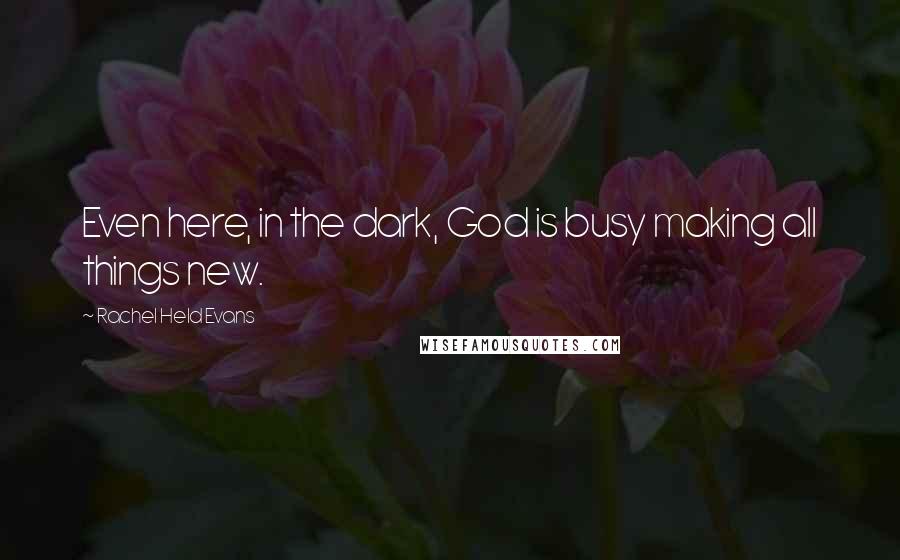 Rachel Held Evans Quotes: Even here, in the dark, God is busy making all things new.