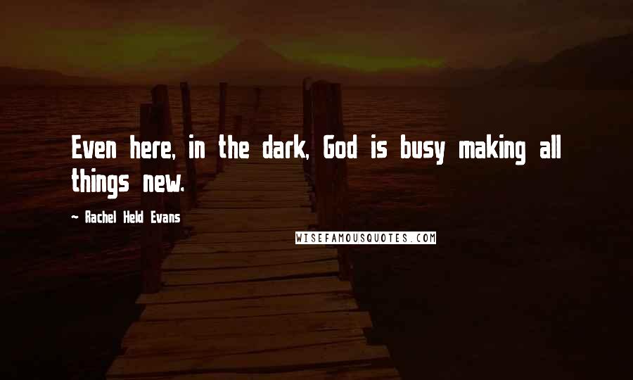 Rachel Held Evans Quotes: Even here, in the dark, God is busy making all things new.