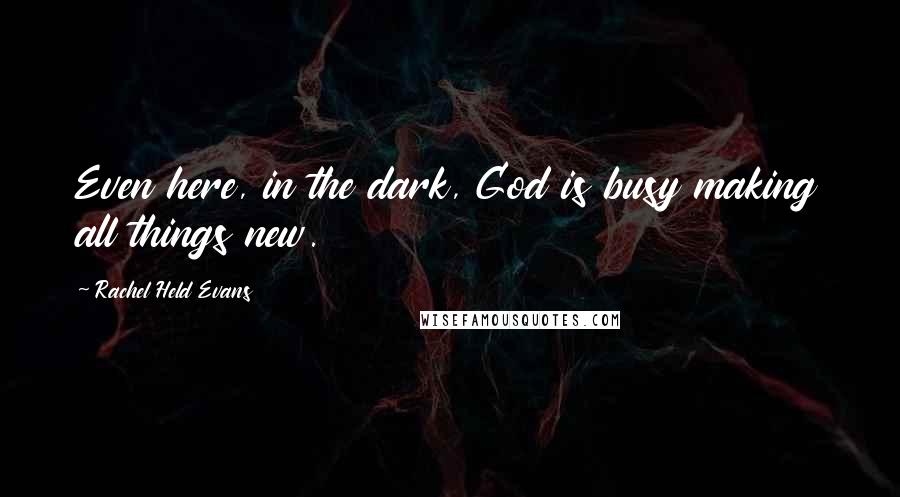 Rachel Held Evans Quotes: Even here, in the dark, God is busy making all things new.