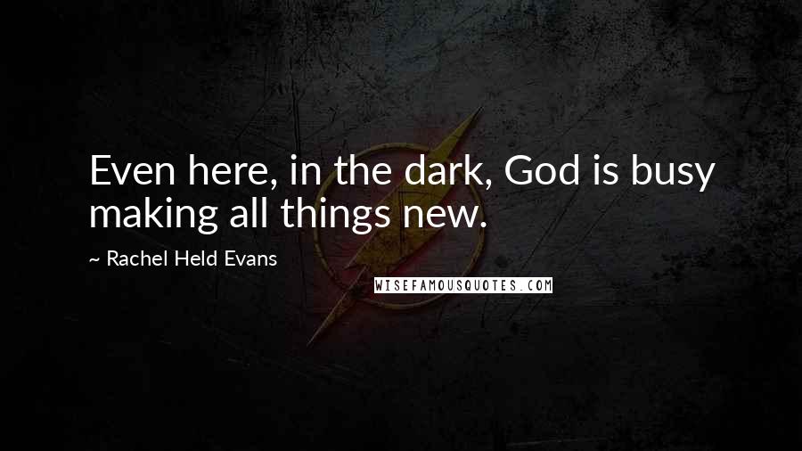 Rachel Held Evans Quotes: Even here, in the dark, God is busy making all things new.