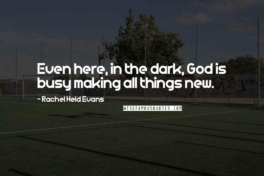 Rachel Held Evans Quotes: Even here, in the dark, God is busy making all things new.