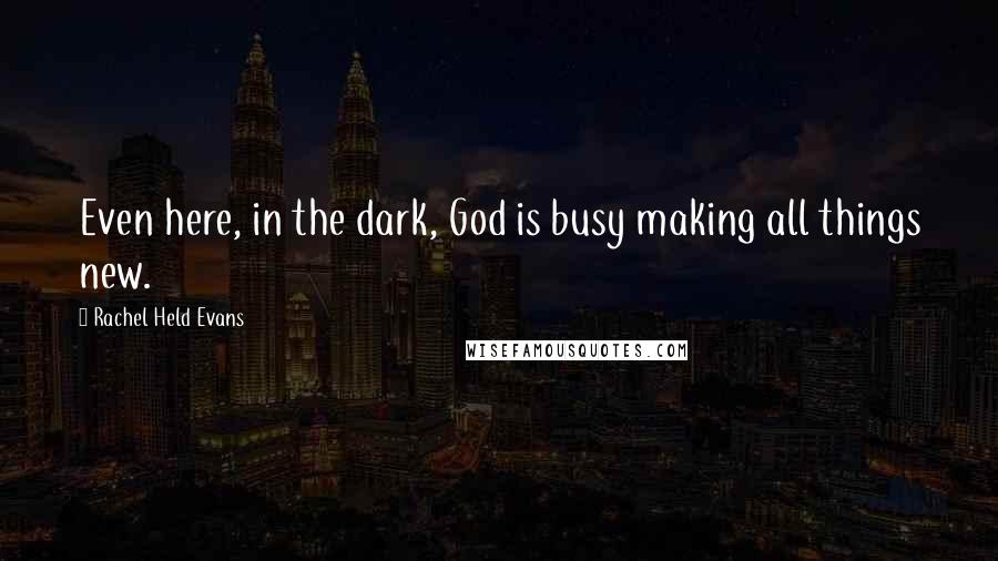 Rachel Held Evans Quotes: Even here, in the dark, God is busy making all things new.