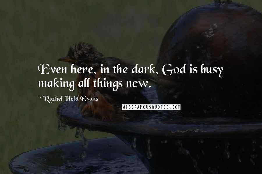 Rachel Held Evans Quotes: Even here, in the dark, God is busy making all things new.