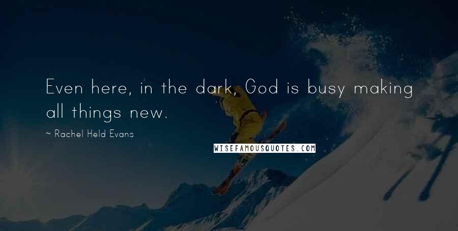 Rachel Held Evans Quotes: Even here, in the dark, God is busy making all things new.