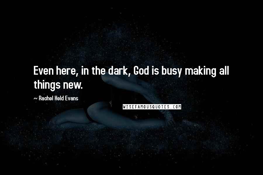 Rachel Held Evans Quotes: Even here, in the dark, God is busy making all things new.