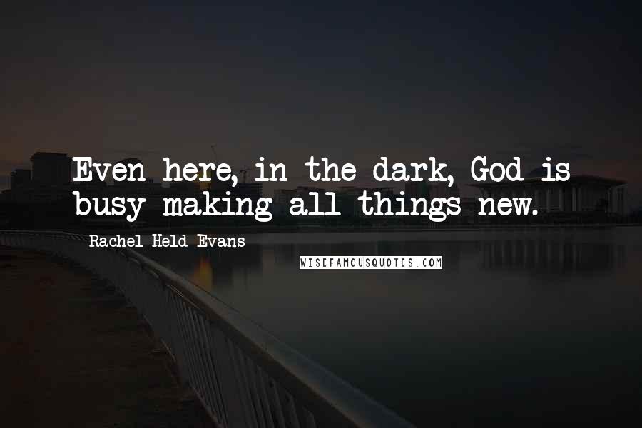 Rachel Held Evans Quotes: Even here, in the dark, God is busy making all things new.